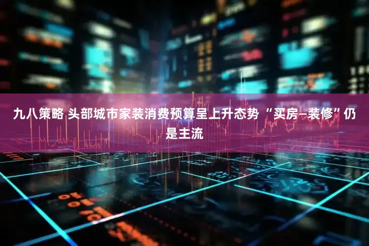 九八策略 头部城市家装消费预算呈上升态势 “买房—装修”仍是主流