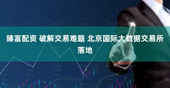 臻富配资 破解交易难题 北京国际大数据交易所落地