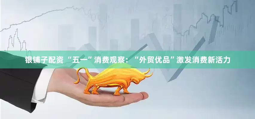 银铺子配资 “五一”消费观察：“外贸优品”激发消费新活力