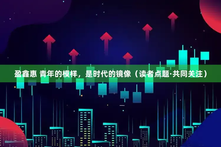 盈鑫惠 青年的模样，是时代的镜像（读者点题·共同关注）