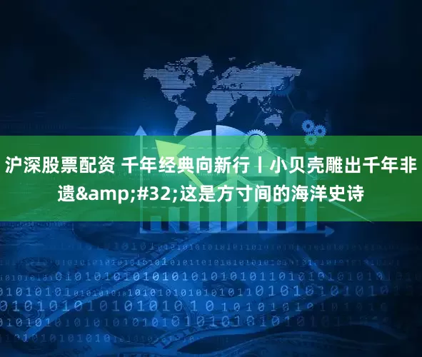 沪深股票配资 千年经典向新行丨小贝壳雕出千年非遗&#32;这是方寸间的海洋史诗