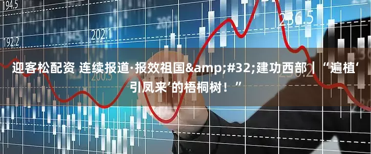 迎客松配资 连续报道·报效祖国&#32;建功西部｜“遍植‘引凤来’的梧桐树！”