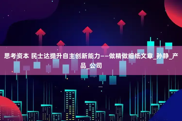 思考资本 民士达提升自主创新能力——做精做细纸文章_孙静_产品_公司