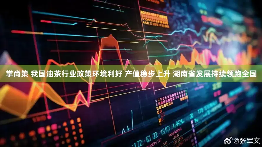 掌尚策 我国油茶行业政策环境利好 产值稳步上升 湖南省发展持续领跑全国