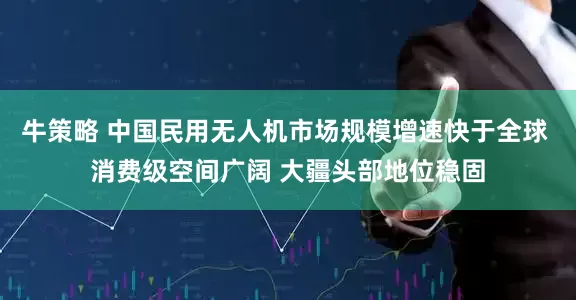 牛策略 中国民用无人机市场规模增速快于全球 消费级空间广阔 大疆头部地位稳固