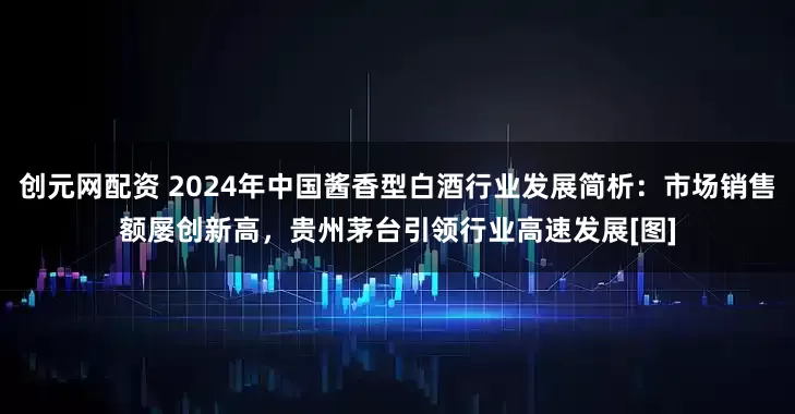 创元网配资 2024年中国酱香型白酒行业发展简析：市场销售额屡创新高，贵州茅台引领行业高速发展[图]