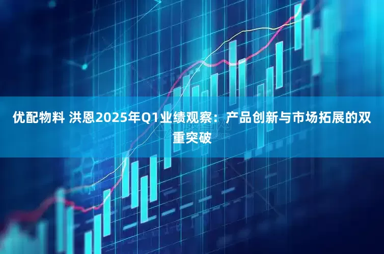 优配物料 洪恩2025年Q1业绩观察：产品创新与市场拓展的双重突破