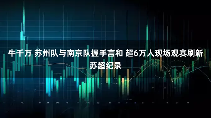 牛千万 苏州队与南京队握手言和 超6万人现场观赛刷新苏超纪录