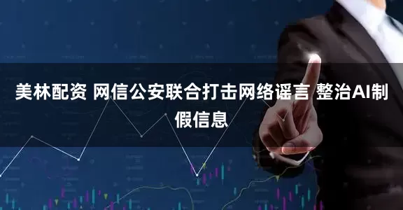 美林配资 网信公安联合打击网络谣言 整治AI制假信息
