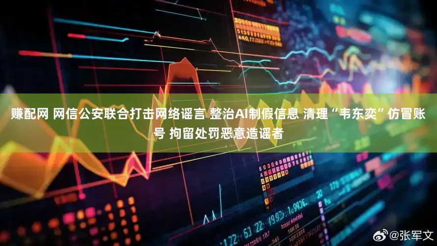 赚配网 网信公安联合打击网络谣言 整治AI制假信息 清理“韦东奕”仿冒账号 拘留处罚恶意造谣者