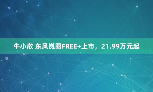 牛小散 东风岚图FREE+上市，21.99万元起