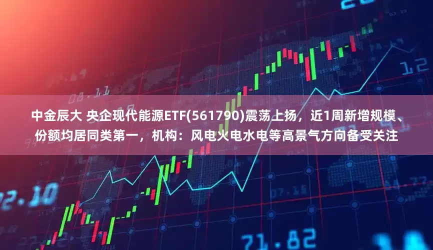 中金辰大 央企现代能源ETF(561790)震荡上扬，近1周新增规模、份额均居同类第一，机构：风电火电水电等高景气方向备受关注