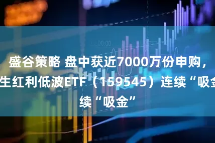盛谷策略 盘中获近7000万份申购，恒生红利低波ETF（159545）连续“吸金”
