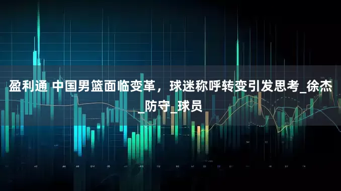 盈利通 中国男篮面临变革，球迷称呼转变引发思考_徐杰_防守_球员