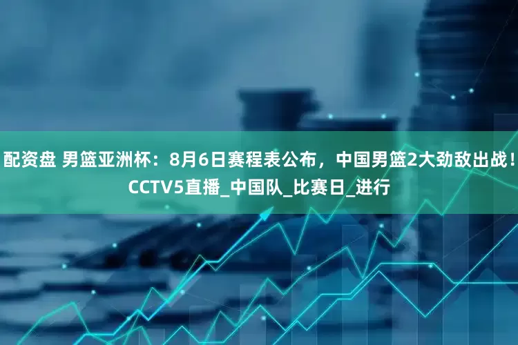配资盘 男篮亚洲杯：8月6日赛程表公布，中国男篮2大劲敌出战！CCTV5直播_中国队_比赛日_进行