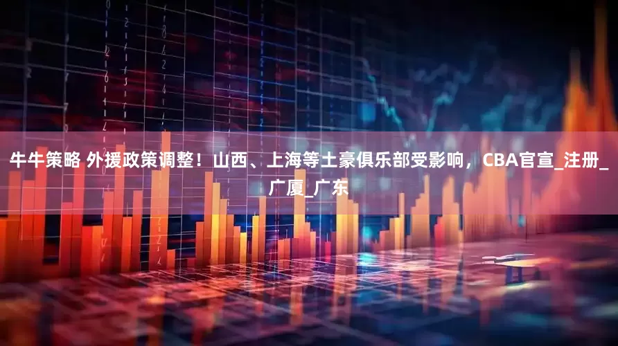 牛牛策略 外援政策调整！山西、上海等土豪俱乐部受影响，CBA官宣_注册_广厦_广东