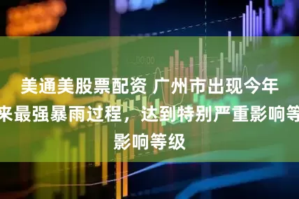 美通美股票配资 广州市出现今年以来最强暴雨过程，达到特别严重影响等级