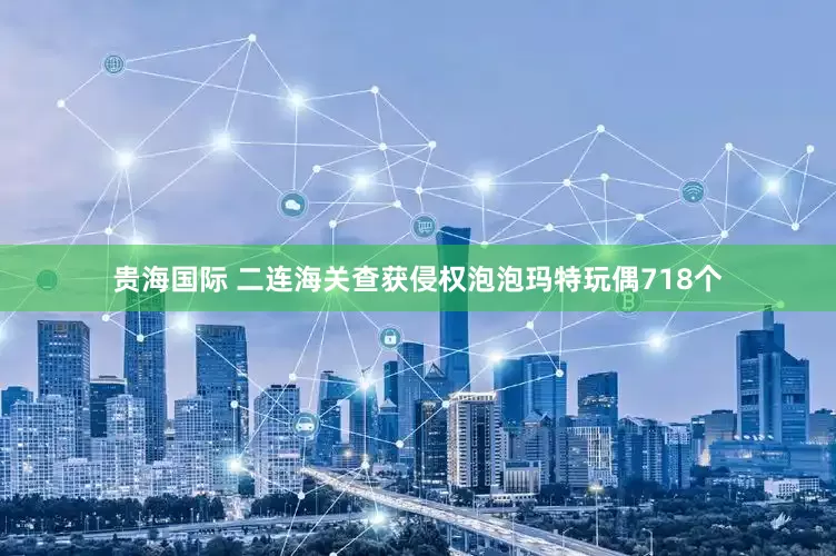 贵海国际 二连海关查获侵权泡泡玛特玩偶718个