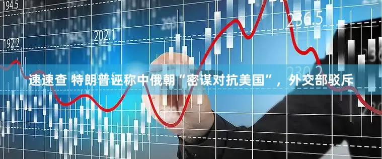 速速查 特朗普诬称中俄朝“密谋对抗美国”，外交部驳斥