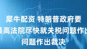 犀牛配资 特朗普政府要求美最高法院尽快就关税问题作出裁决