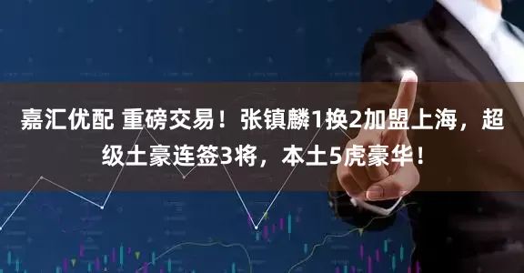 嘉汇优配 重磅交易！张镇麟1换2加盟上海，超级土豪连签3将，本土5虎豪华！