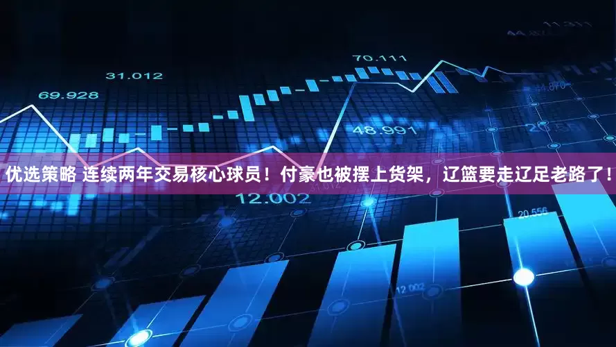 优选策略 连续两年交易核心球员！付豪也被摆上货架，辽篮要走辽足老路了！