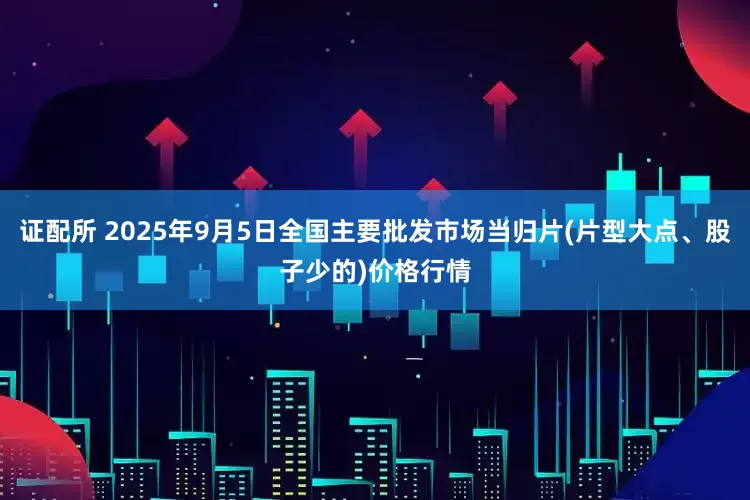 证配所 2025年9月5日全国主要批发市场当归片(片型大点、股子少的)价格行情
