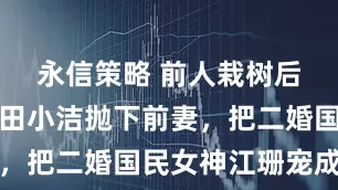永信策略 前人栽树后人乘凉，田小洁抛下前妻，把二婚国民女神江珊宠成宝