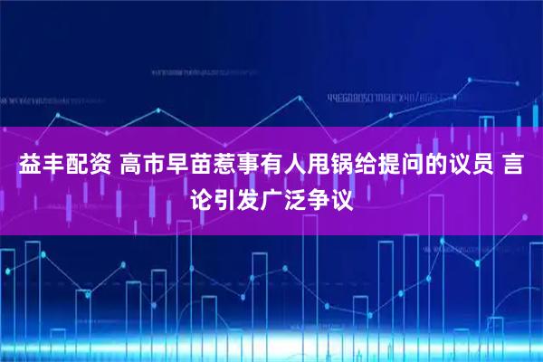 益丰配资 高市早苗惹事有人甩锅给提问的议员 言论引发广泛争议