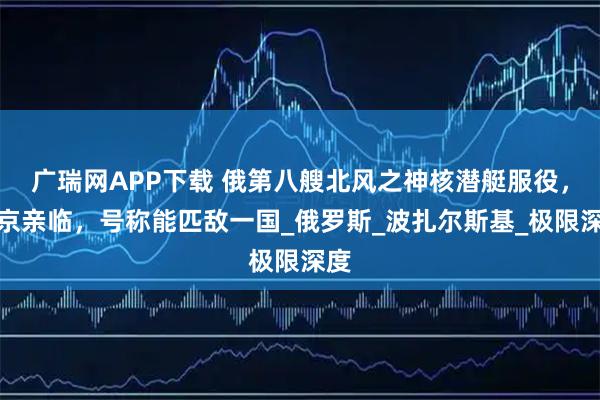 广瑞网APP下载 俄第八艘北风之神核潜艇服役,普京亲临,号称能匹敌一国_俄罗斯_波扎尔斯基_极限深度
