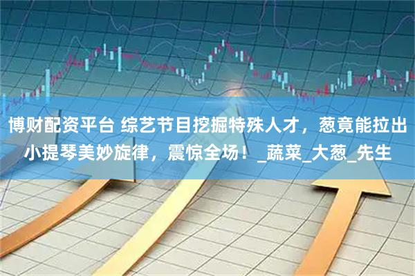 博财配资平台 综艺节目挖掘特殊人才，葱竟能拉出小提琴美妙旋律，震惊全场！_蔬菜_大葱_先生