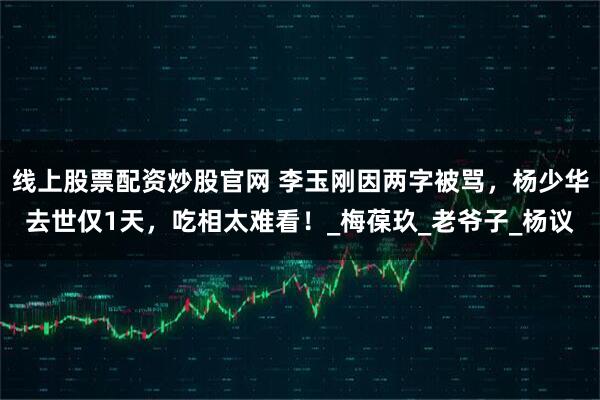 线上股票配资炒股官网 李玉刚因两字被骂,杨少华去世仅1天,吃相太难看!_梅葆玖_老爷子_杨议