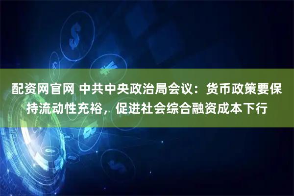 配资网官网 中共中央政治局会议:货币政策要保持流动性充裕,促进社会综合融资成本下行