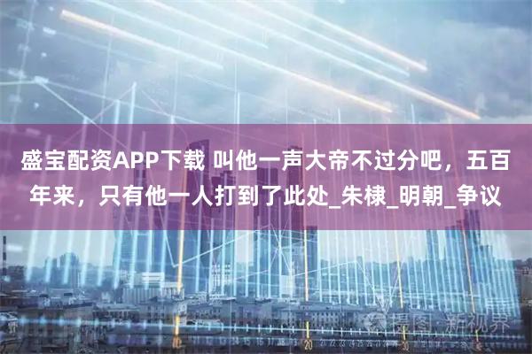 盛宝配资APP下载 叫他一声大帝不过分吧，五百年来，只有他一人打到了此处_朱棣_明朝_争议