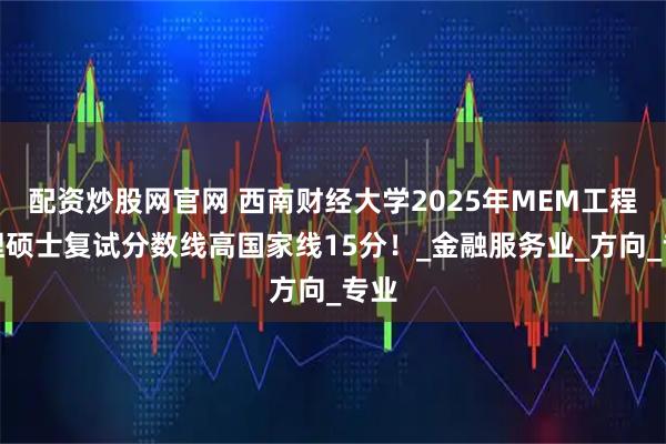 配资炒股网官网 西南财经大学2025年MEM工程管理硕士复试分数线高国家线15分!_金融服务业_方向_专业