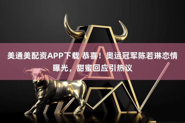 美通美配资APP下载 恭喜！奥运冠军陈若琳恋情曝光，甜蜜回应引热议