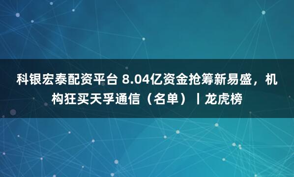 科银宏泰配资平台 8.04亿资金抢筹新易盛，机构狂买天孚通信（名单）丨龙虎榜