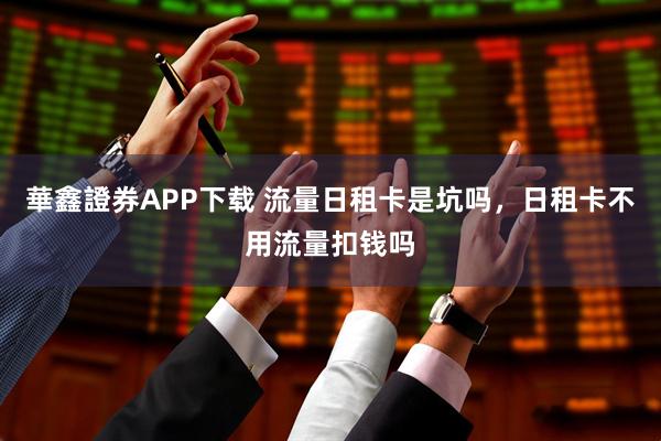 華鑫證券APP下载 流量日租卡是坑吗，日租卡不用流量扣钱吗