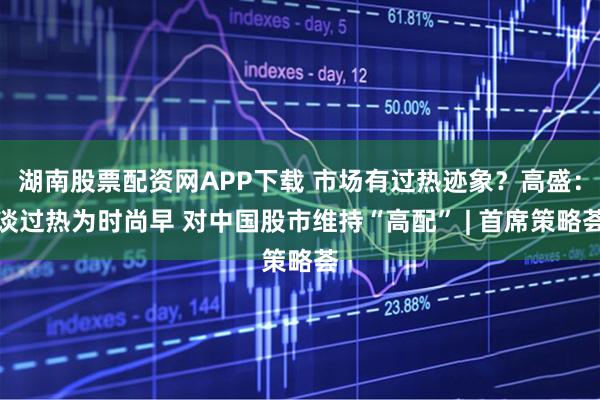 湖南股票配资网APP下载 市场有过热迹象？高盛：谈过热为时尚早 对中国股市维持“高配” | 首席策略荟
