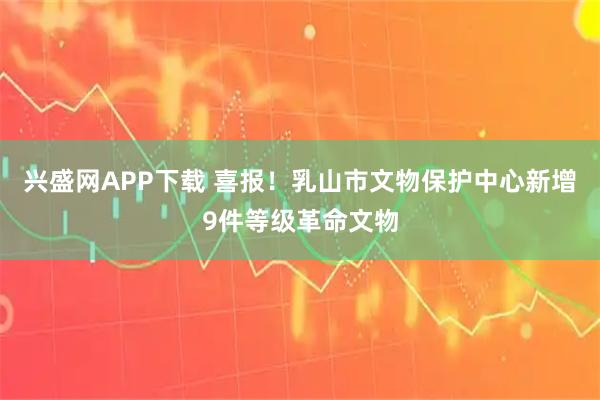 兴盛网APP下载 喜报!乳山市文物保护中心新增9件等级革命文物