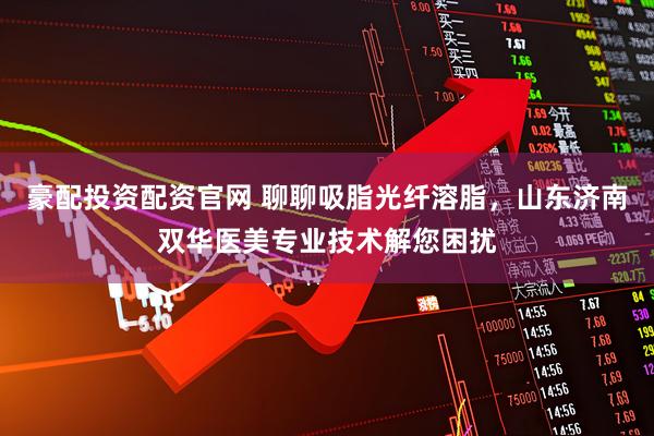 豪配投资配资官网 聊聊吸脂光纤溶脂,山东济南双华医美专业技术解您困扰