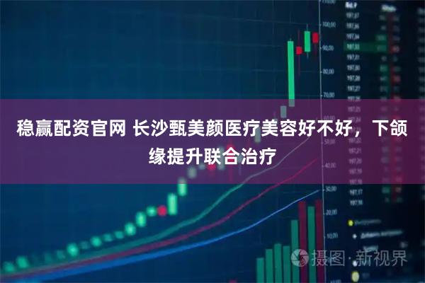稳赢配资官网 长沙甄美颜医疗美容好不好,下颌缘提升联合治疗