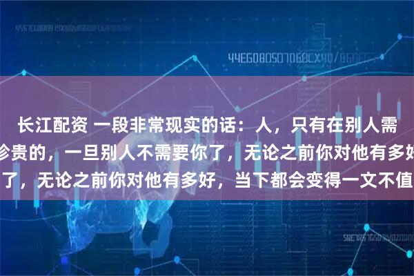 长江配资 一段非常现实的话：人，只有在别人需要你的时候，你才是最珍贵的，一旦别人不需要你了，无论之前你对他有多好，当下都会变得一文不值