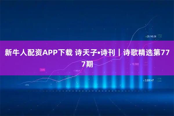 新牛人配资APP下载 诗天子•诗刊｜诗歌精选第777期