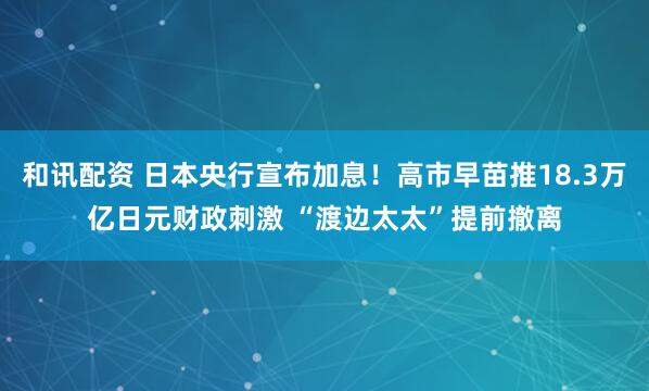 和讯配资 日本央行宣布加息！高市早苗推18.3万亿日元财政刺激 “渡边太太”提前撤离