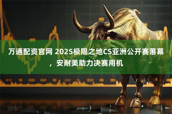 万通配资官网 2025极限之地CS亚洲公开赛落幕,安耐美助力决赛用机