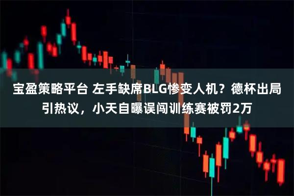 宝盈策略平台 左手缺席BLG惨变人机?德杯出局引热议,小天自曝误闯训练赛被罚2万