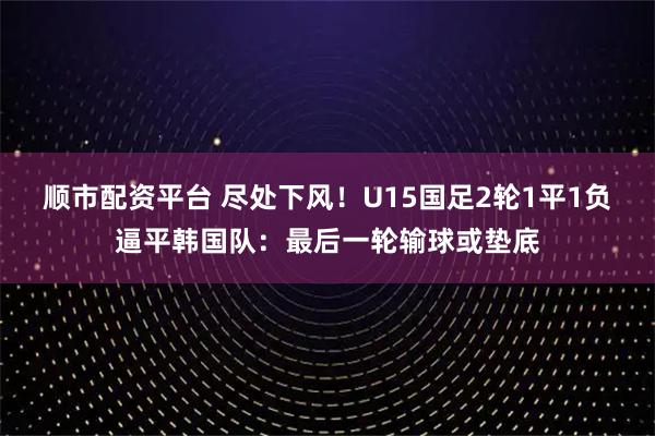 顺市配资平台 尽处下风！U15国足2轮1平1负逼平韩国队：最后一轮输球或垫底