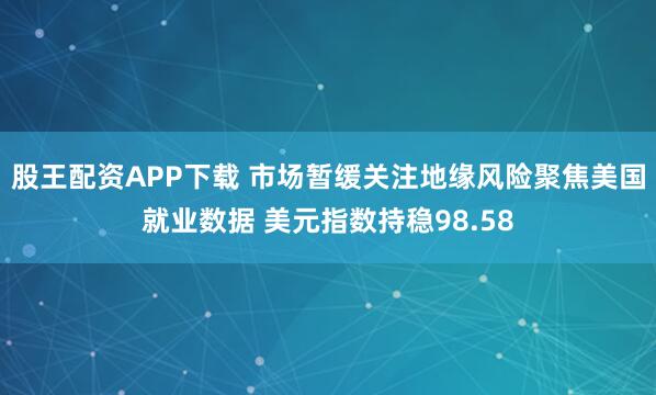 股王配资APP下载 市场暂缓关注地缘风险聚焦美国就业数据 美元指数持稳98.58