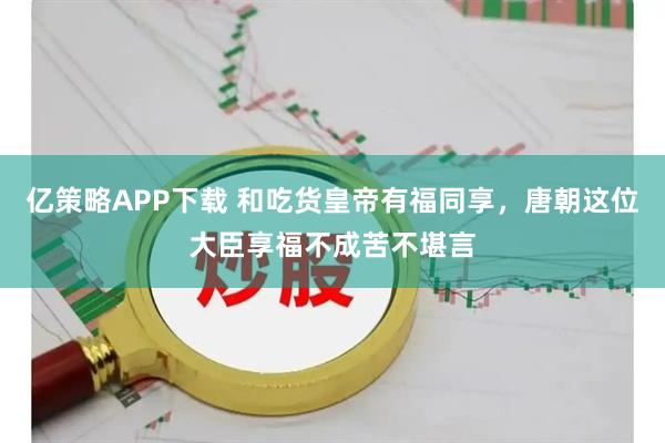 亿策略APP下载 和吃货皇帝有福同享，唐朝这位大臣享福不成苦不堪言